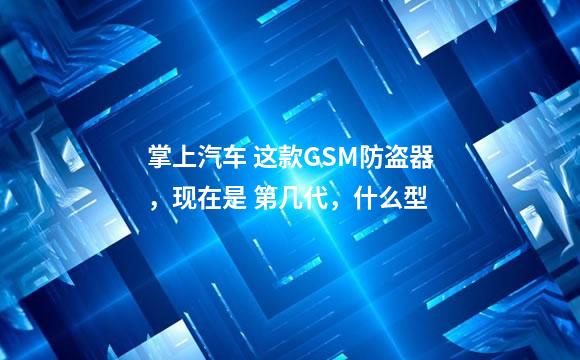 掌上汽车 这款GSM防盗器，现在是 第几代，什么型